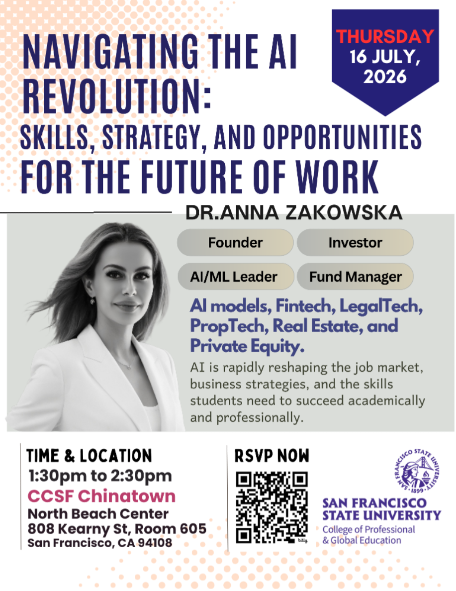 THURSDAY 16 JULY, 2026  NAVIGATING THE Al REVOLUTION: SKILLS, STRATEGY, AND OPPORTUNITIES FOR THE FUTURE OF WORK DR.ANNA ZAKOWSKA  Founder Investor Al/ML Leader Fund Manager  Al models, Fintech, LegalTech, PropTech, Real Estate, and Private Equity.  AI is rapidly reshaping the job market, business strategies, and the skills students need to succeed academically and professionally. RSVP NOW TIME & LOCATION 1:30pm to 2:30pm CCSF Chinatown North Beach Center 808 Kearny St, Room 605 San Francisco, CA 94108 FRA 